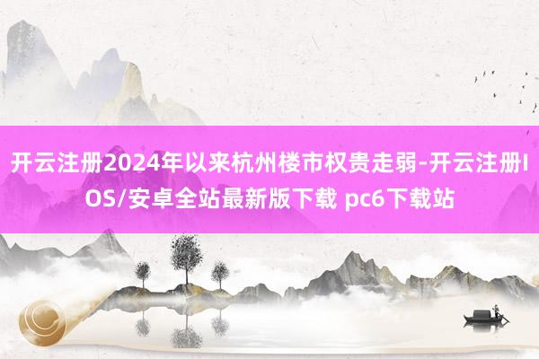 开云注册2024年以来杭州楼市权贵走弱-开云注册IOS/安卓全站最新版下载 pc6下载站