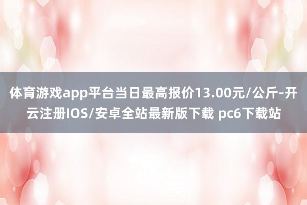 体育游戏app平台当日最高报价13.00元/公斤-开云注册IOS/安卓全站最新版下载 pc6下载站