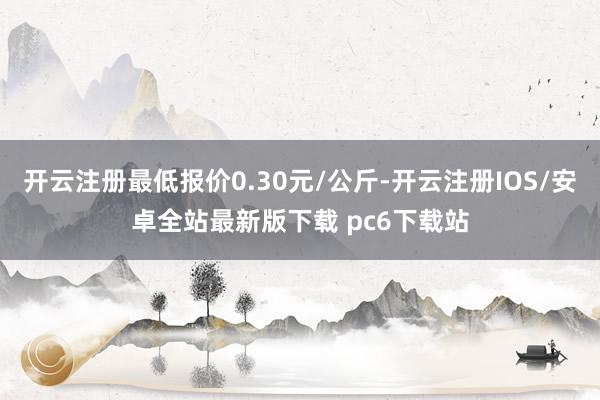 开云注册最低报价0.30元/公斤-开云注册IOS/安卓全站最新版下载 pc6下载站