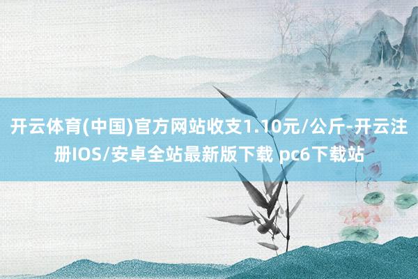 开云体育(中国)官方网站收支1.10元/公斤-开云注册IOS/安卓全站最新版下载 pc6下载站