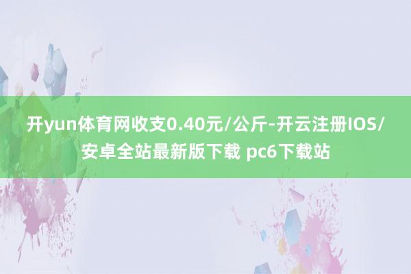 开yun体育网收支0.40元/公斤-开云注册IOS/安卓全站最新版下载 pc6下载站