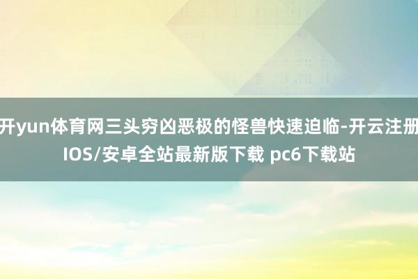 开yun体育网三头穷凶恶极的怪兽快速迫临-开云注册IOS/安卓全站最新版下载 pc6下载站