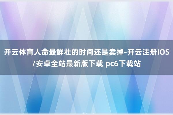 开云体育人命最鲜壮的时间还是卖掉-开云注册IOS/安卓全站最新版下载 pc6下载站