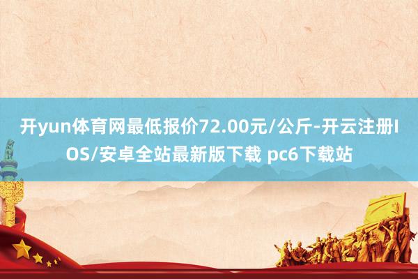 开yun体育网最低报价72.00元/公斤-开云注册IOS/安卓全站最新版下载 pc6下载站