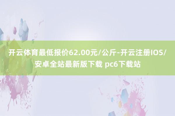 开云体育最低报价62.00元/公斤-开云注册IOS/安卓全站最新版下载 pc6下载站