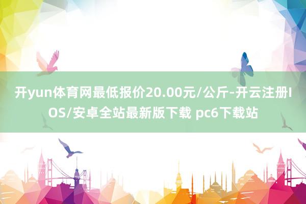 开yun体育网最低报价20.00元/公斤-开云注册IOS/安卓全站最新版下载 pc6下载站