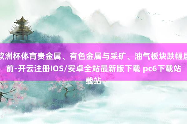 欧洲杯体育贵金属、有色金属与采矿、油气板块跌幅居前-开云注册IOS/安卓全站最新版下载 pc6下载站