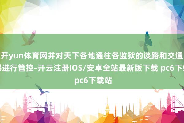 开yun体育网并对天下各地通往各监狱的谈路和交通阶梯进行管控-开云注册IOS/安卓全站最新版下载 pc6下载站