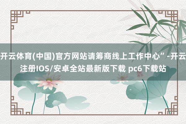 开云体育(中国)官方网站请筹商线上工作中心”-开云注册IOS/安卓全站最新版下载 pc6下载站