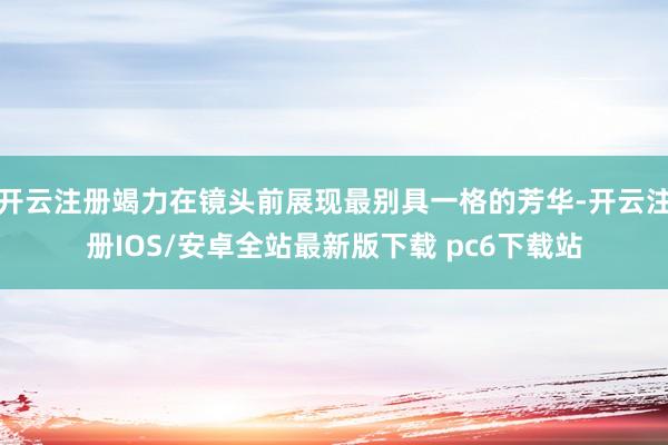 开云注册竭力在镜头前展现最别具一格的芳华-开云注册IOS/安卓全站最新版下载 pc6下载站