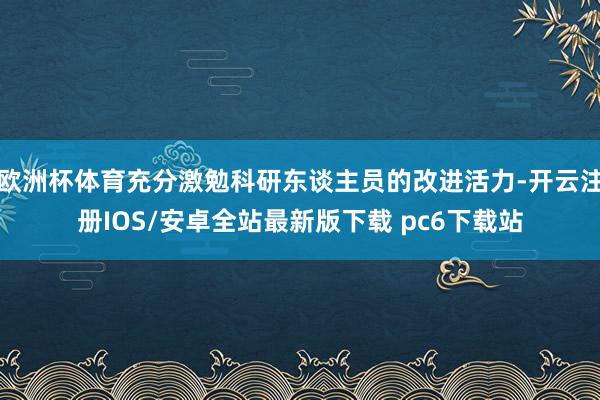 欧洲杯体育充分激勉科研东谈主员的改进活力-开云注册IOS/安卓全站最新版下载 pc6下载站