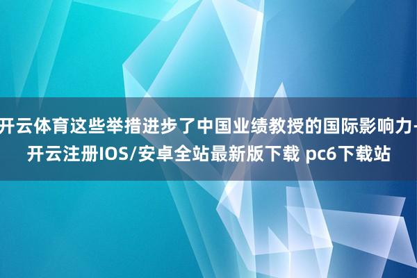 开云体育这些举措进步了中国业绩教授的国际影响力-开云注册IOS/安卓全站最新版下载 pc6下载站