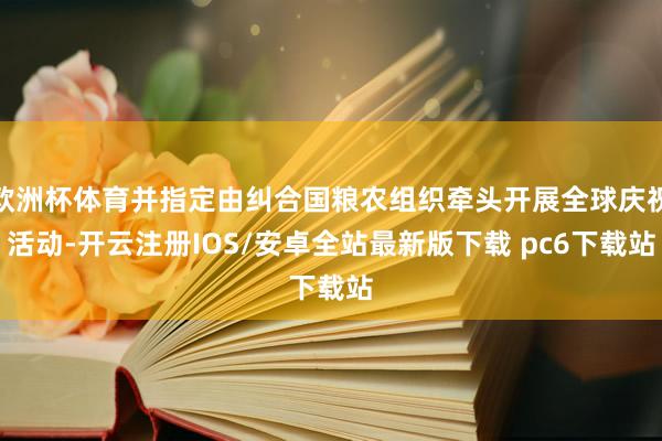 欧洲杯体育并指定由纠合国粮农组织牵头开展全球庆祝活动-开云注册IOS/安卓全站最新版下载 pc6下载站