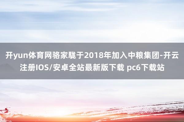 开yun体育网骆家駹于2018年加入中粮集团-开云注册IOS/安卓全站最新版下载 pc6下载站