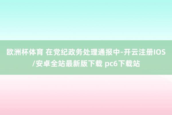 欧洲杯体育 　　在党纪政务处理通报中-开云注册IOS/安卓全站最新版下载 pc6下载站