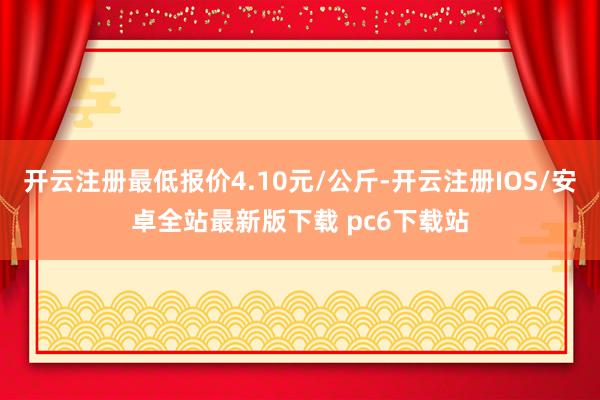 开云注册最低报价4.10元/公斤-开云注册IOS/安卓全站最新版下载 pc6下载站