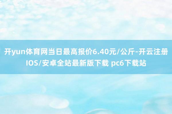 开yun体育网当日最高报价6.40元/公斤-开云注册IOS/安卓全站最新版下载 pc6下载站