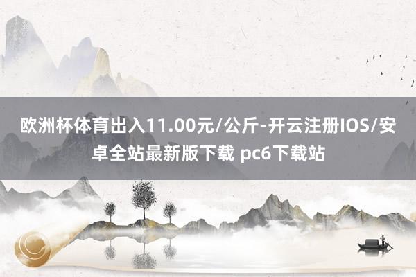 欧洲杯体育出入11.00元/公斤-开云注册IOS/安卓全站最新版下载 pc6下载站