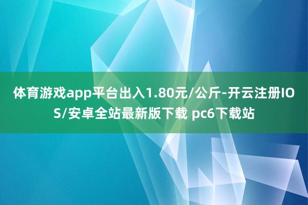 体育游戏app平台出入1.80元/公斤-开云注册IOS/安卓全站最新版下载 pc6下载站