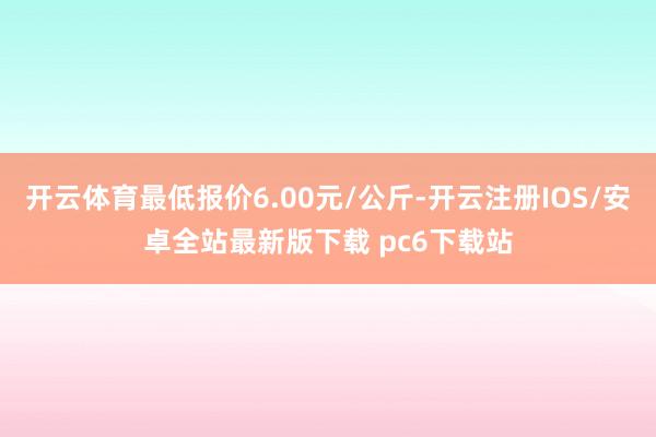 开云体育最低报价6.00元/公斤-开云注册IOS/安卓全站最新版下载 pc6下载站