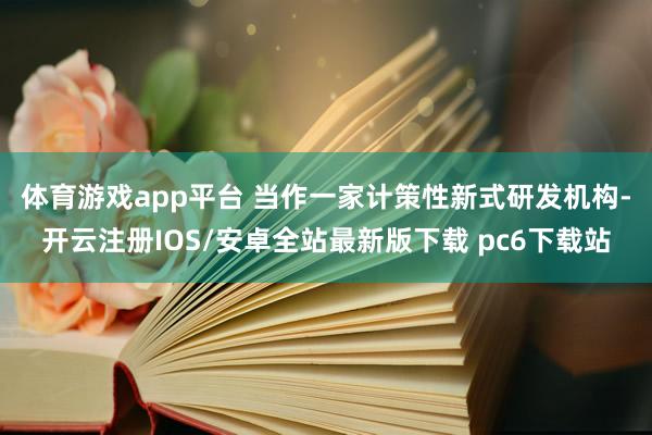 体育游戏app平台 　　当作一家计策性新式研发机构-开云注册IOS/安卓全站最新版下载 pc6下载站