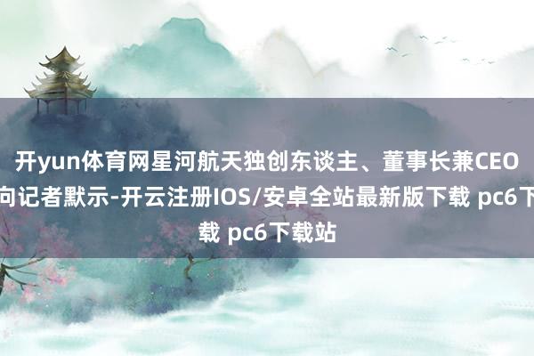 开yun体育网星河航天独创东谈主、董事长兼CEO徐鸣向记者默示-开云注册IOS/安卓全站最新版下载 pc6下载站