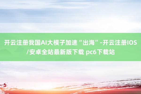 开云注册我国AI大模子加速“出海”-开云注册IOS/安卓全站最新版下载 pc6下载站