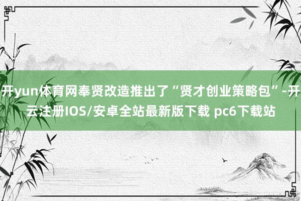 开yun体育网奉贤改造推出了“贤才创业策略包”-开云注册IOS/安卓全站最新版下载 pc6下载站