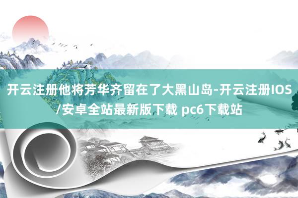 开云注册他将芳华齐留在了大黑山岛-开云注册IOS/安卓全站最新版下载 pc6下载站