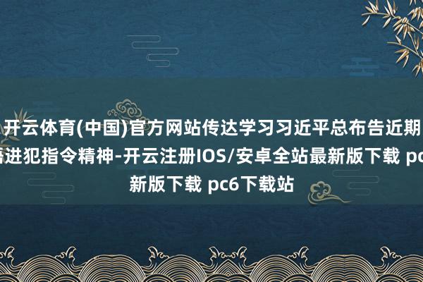 开云体育(中国)官方网站传达学习习近平总布告近期进犯言语进犯指令精神-开云注册IOS/安卓全站最新版下载 pc6下载站