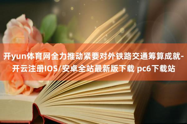 开yun体育网全力推动紧要对外铁路交通筹算成就-开云注册IOS/安卓全站最新版下载 pc6下载站