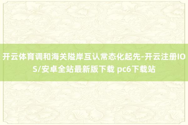 开云体育调和海关隘岸互认常态化起先-开云注册IOS/安卓全站最新版下载 pc6下载站