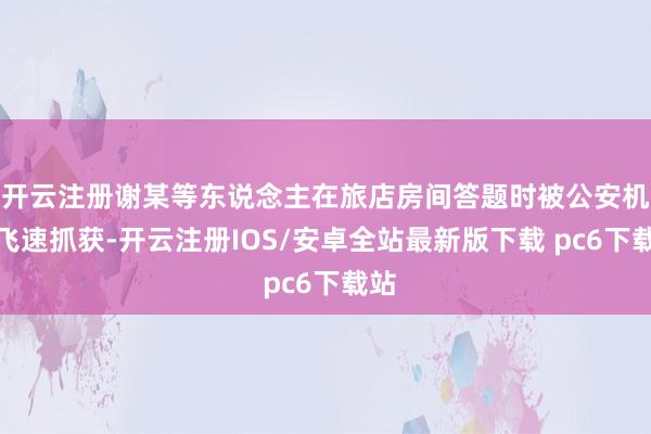 开云注册谢某等东说念主在旅店房间答题时被公安机关飞速抓获-开云注册IOS/安卓全站最新版下载 pc6下载站