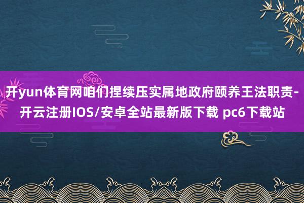 开yun体育网咱们捏续压实属地政府颐养王法职责-开云注册IOS/安卓全站最新版下载 pc6下载站