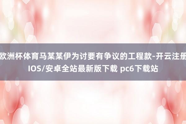 欧洲杯体育马某某伊为讨要有争议的工程款-开云注册IOS/安卓全站最新版下载 pc6下载站