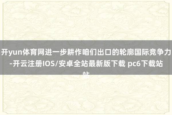 开yun体育网进一步耕作咱们出口的轮廓国际竞争力-开云注册IOS/安卓全站最新版下载 pc6下载站