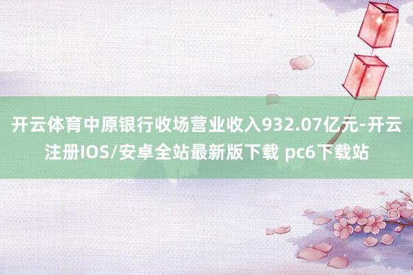 开云体育中原银行收场营业收入932.07亿元-开云注册IOS/安卓全站最新版下载 pc6下载站