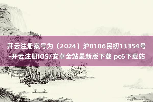 开云注册案号为（2024）沪0106民初13354号-开云注册IOS/安卓全站最新版下载 pc6下载站