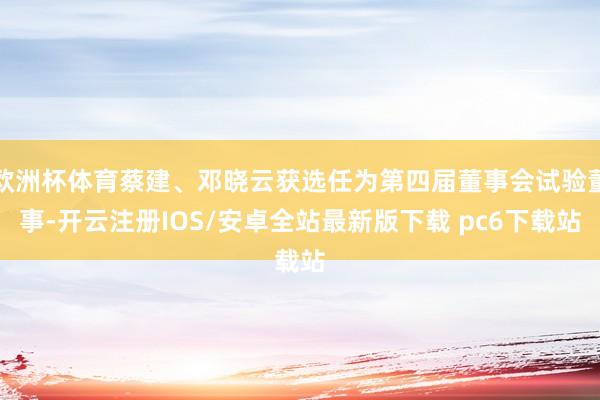 欧洲杯体育蔡建、邓晓云获选任为第四届董事会试验董事-开云注册IOS/安卓全站最新版下载 pc6下载站