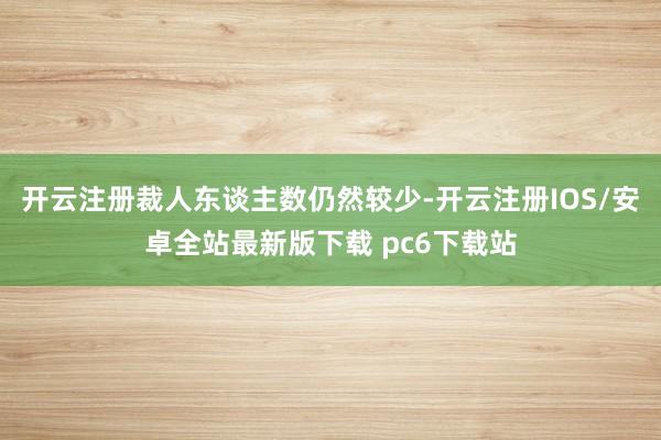 开云注册裁人东谈主数仍然较少-开云注册IOS/安卓全站最新版下载 pc6下载站