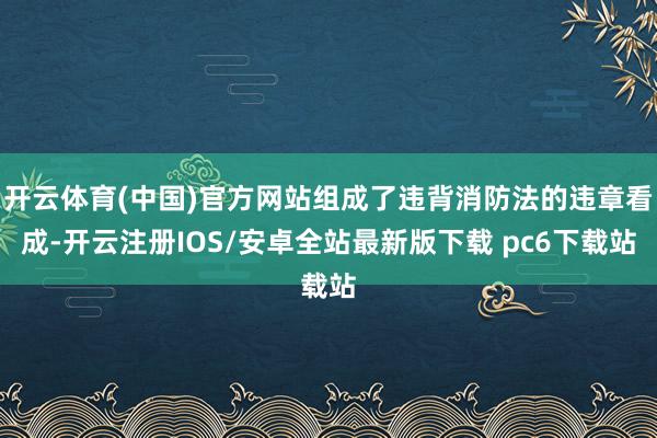 开云体育(中国)官方网站组成了违背消防法的违章看成-开云注册IOS/安卓全站最新版下载 pc6下载站