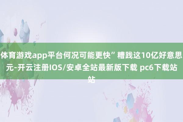 体育游戏app平台何况可能更快”糟践这10亿好意思元-开云注册IOS/安卓全站最新版下载 pc6下载站