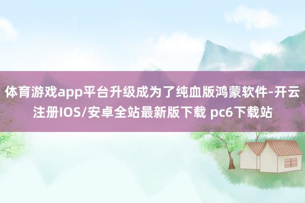 体育游戏app平台升级成为了纯血版鸿蒙软件-开云注册IOS/安卓全站最新版下载 pc6下载站