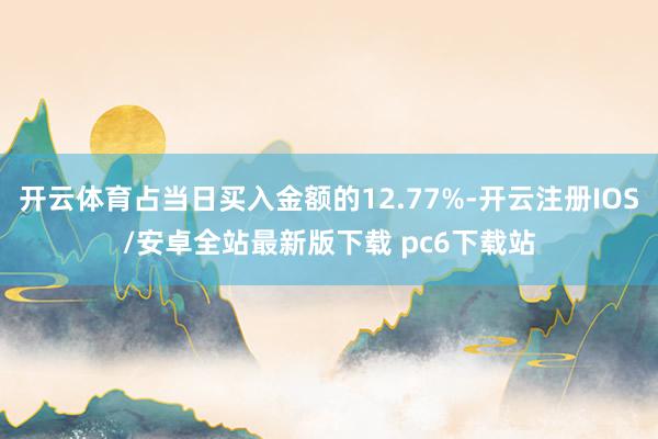 开云体育占当日买入金额的12.77%-开云注册IOS/安卓全站最新版下载 pc6下载站