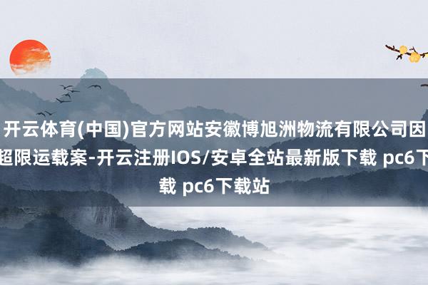 开云体育(中国)官方网站安徽博旭洲物流有限公司因罪人超限运载案-开云注册IOS/安卓全站最新版下载 pc6下载站