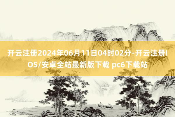 开云注册2024年06月11日04时02分-开云注册IOS/安卓全站最新版下载 pc6下载站