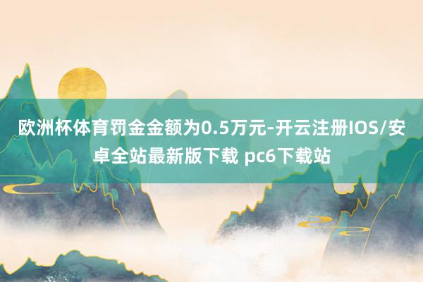 欧洲杯体育罚金金额为0.5万元-开云注册IOS/安卓全站最新版下载 pc6下载站