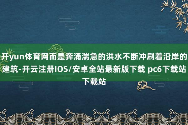 开yun体育网而是奔涌湍急的洪水不断冲刷着沿岸的建筑-开云注册IOS/安卓全站最新版下载 pc6下载站