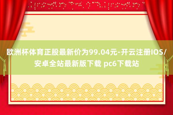 欧洲杯体育正股最新价为99.04元-开云注册IOS/安卓全站最新版下载 pc6下载站