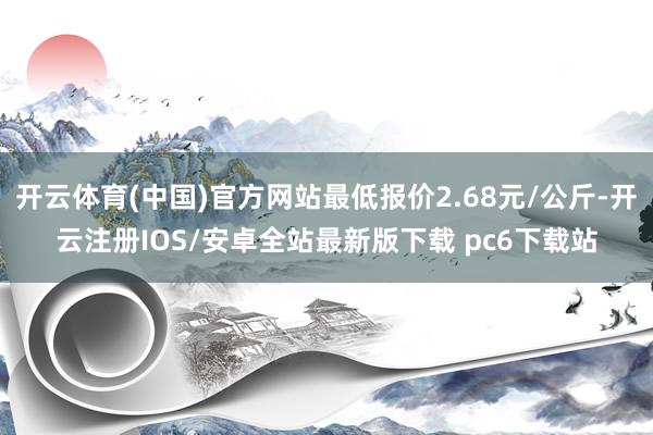 开云体育(中国)官方网站最低报价2.68元/公斤-开云注册IOS/安卓全站最新版下载 pc6下载站